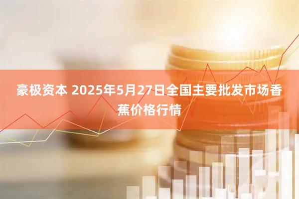 豪极资本 2025年5月27日全国主要批发市场香蕉价格行情