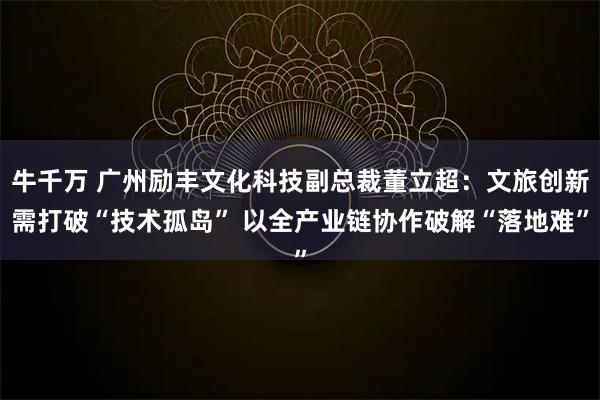 牛千万 广州励丰文化科技副总裁董立超：文旅创新需打破“技术孤岛” 以全产业链协作破解“落地难”