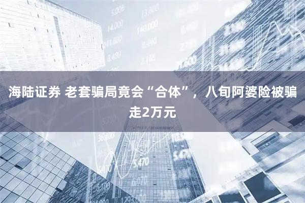 海陆证券 老套骗局竟会“合体”，八旬阿婆险被骗走2万元