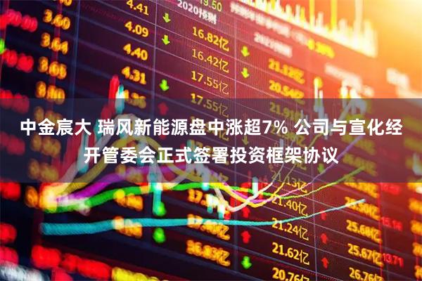 中金宸大 瑞风新能源盘中涨超7% 公司与宣化经开管委会正式签署投资框架协议