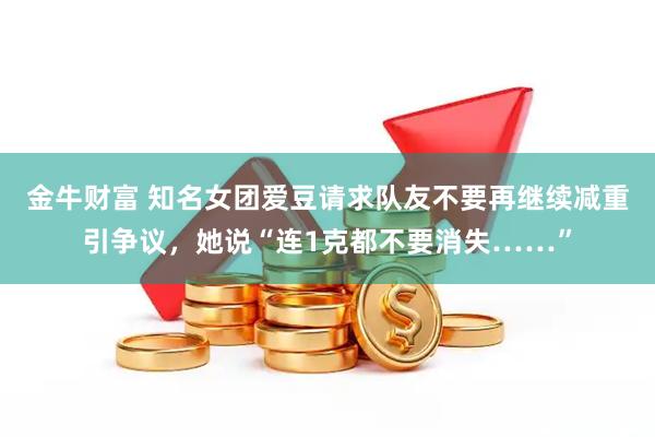 金牛财富 知名女团爱豆请求队友不要再继续减重引争议，她说“连1克都不要消失……”