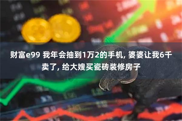 财富e99 我年会抽到1万2的手机, 婆婆让我6千卖了, 给大嫂买瓷砖装修房子