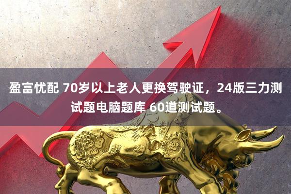 盈富忧配 70岁以上老人更换驾驶证，24版三力测试题电脑题库 60道测试题。