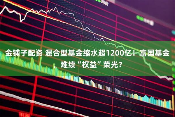 金铺子配资 混合型基金缩水超1200亿！富国基金，难续“权益”荣光？