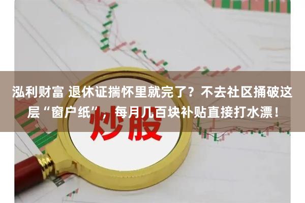 泓利财富 退休证揣怀里就完了？不去社区捅破这层“窗户纸”，每月几百块补贴直接打水漂！
